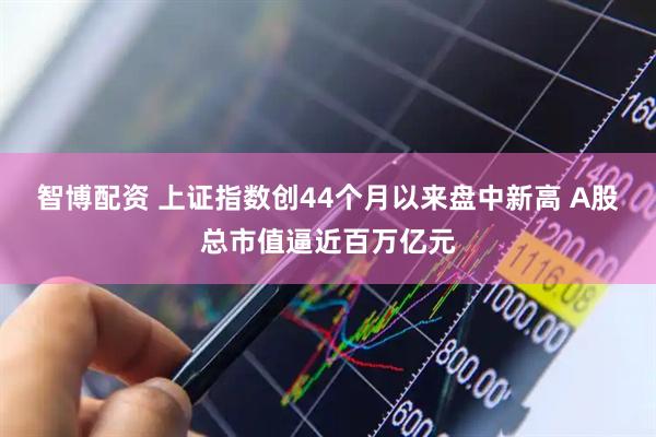 智博配资 上证指数创44个月以来盘中新高 A股总市值逼近百万亿元