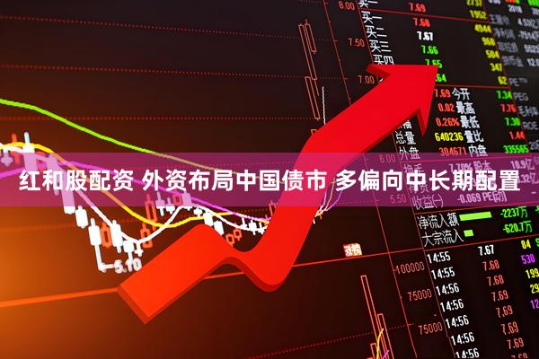 红和股配资 外资布局中国债市 多偏向中长期配置