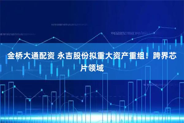金桥大通配资 永吉股份拟重大资产重组！跨界芯片领域