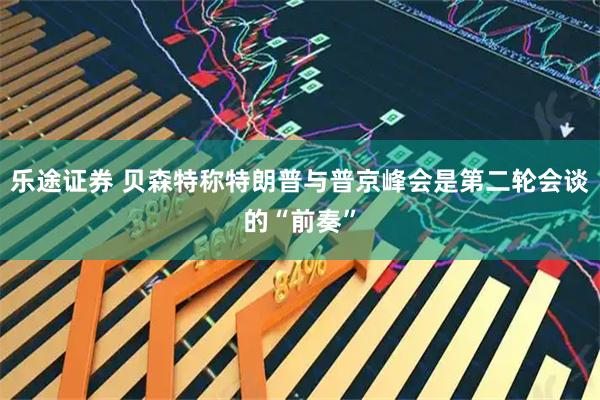 乐途证券 贝森特称特朗普与普京峰会是第二轮会谈的“前奏”