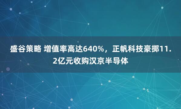 盛谷策略 增值率高达640%，正帆科技豪掷11.2亿元收购汉京半导体