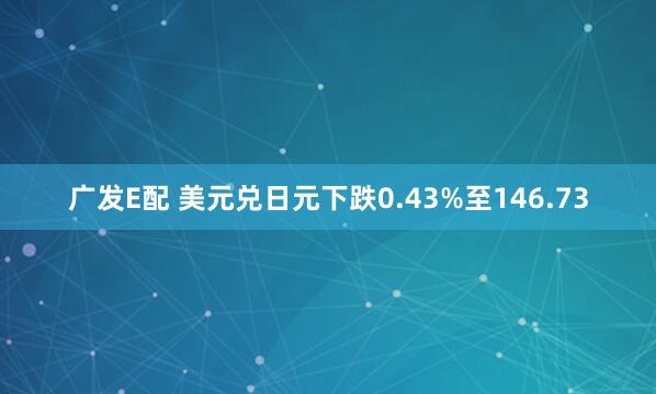 广发E配 美元兑日元下跌0.43%至146.73