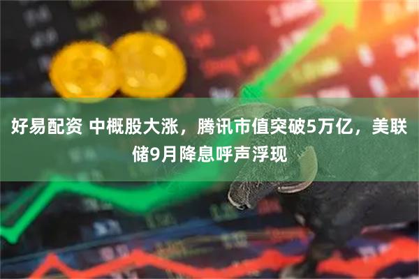 好易配资 中概股大涨，腾讯市值突破5万亿，美联储9月降息呼声浮现