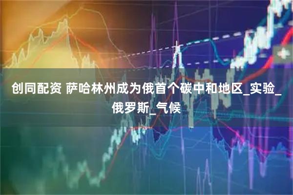 创同配资 萨哈林州成为俄首个碳中和地区_实验_俄罗斯_气候