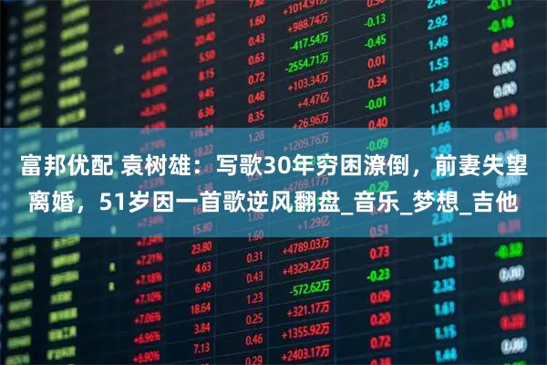 富邦优配 袁树雄：写歌30年穷困潦倒，前妻失望离婚，51岁因一首歌逆风翻盘_音乐_梦想_吉他