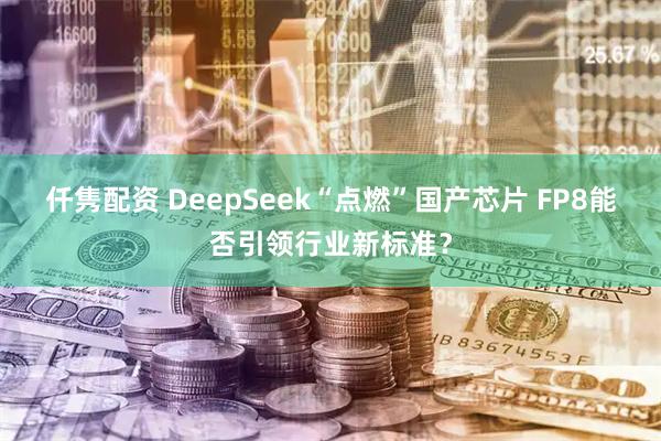 仟隽配资 DeepSeek“点燃”国产芯片 FP8能否引领行业新标准？