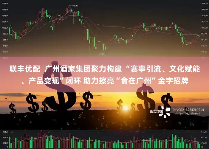 联丰优配  广州酒家集团聚力构建 “赛事引流、文化赋能、产品变现”闭环 助力擦亮“食在广州”金字招牌