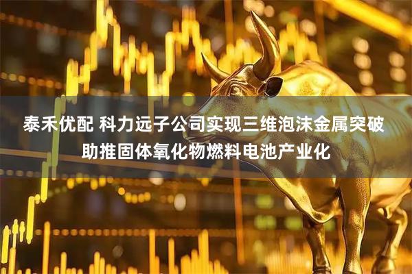 泰禾优配 科力远子公司实现三维泡沫金属突破 助推固体氧化物燃料电池产业化