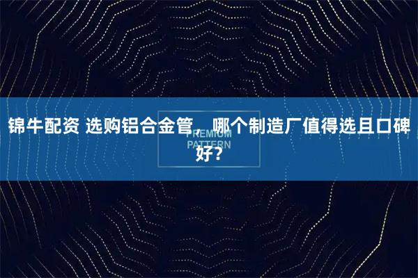 锦牛配资 选购铝合金管，哪个制造厂值得选且口碑好？