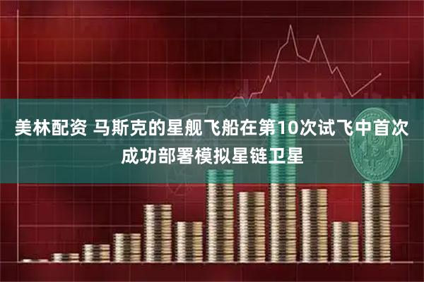 美林配资 马斯克的星舰飞船在第10次试飞中首次成功部署模拟星链卫星