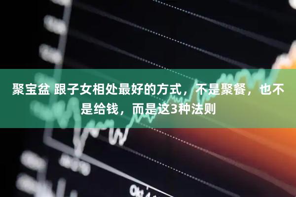 聚宝盆 跟子女相处最好的方式，不是聚餐，也不是给钱，而是这3种法则