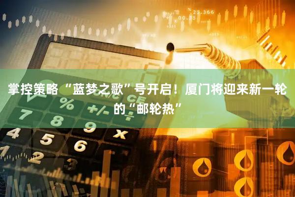 掌控策略 “蓝梦之歌”号开启！厦门将迎来新一轮的“邮轮热”