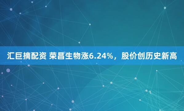 汇巨摘配资 荣昌生物涨6.24%，股价创历史新高
