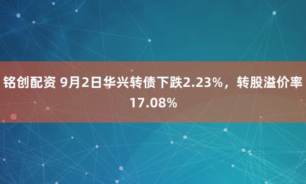 铭创配资 9月2日华兴转债下跌2.23%，转股溢价率17.08%