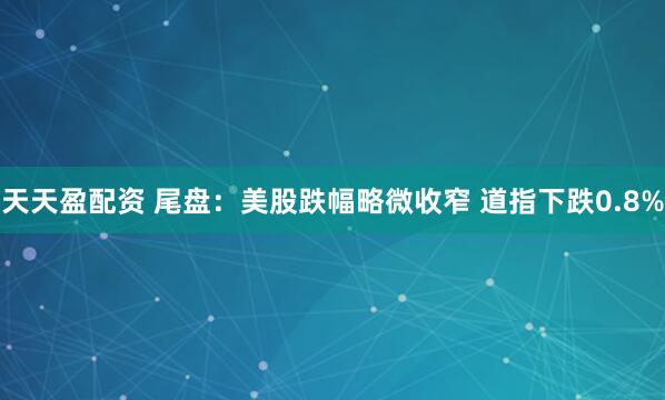 天天盈配资 尾盘：美股跌幅略微收窄 道指下跌0.8%