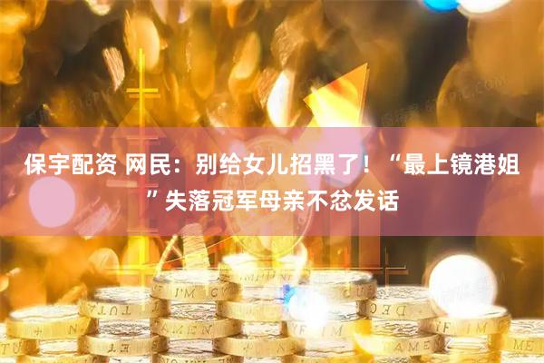保宇配资 网民：别给女儿招黑了！“最上镜港姐”失落冠军母亲不忿发话
