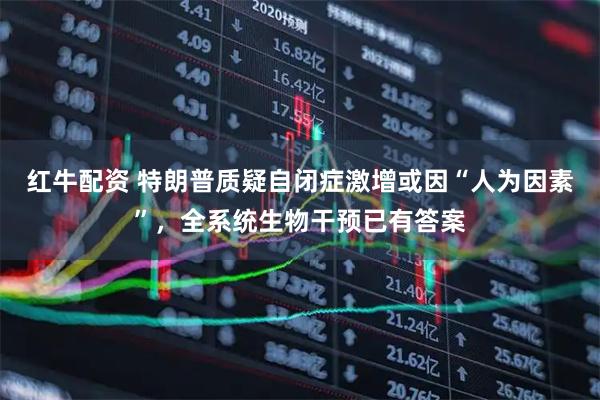 红牛配资 特朗普质疑自闭症激增或因“人为因素”，全系统生物干预已有答案