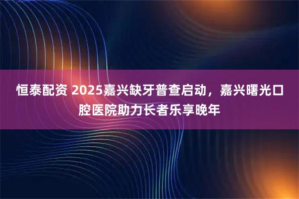 恒泰配资 2025嘉兴缺牙普查启动，嘉兴曙光口腔医院助力长者乐享晚年