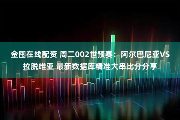 金囤在线配资 周二002世预赛：阿尔巴尼亚VS拉脱维亚 最新数据库精准大串比分分享