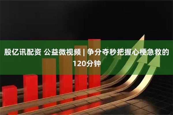股亿讯配资 公益微视频 | 争分夺秒把握心梗急救的120分钟