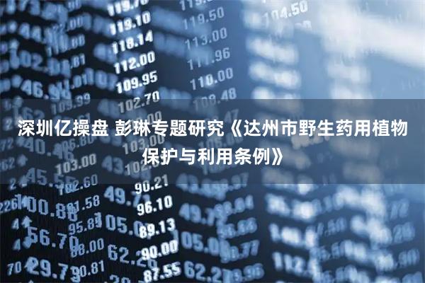 深圳亿操盘 彭琳专题研究《达州市野生药用植物保护与利用条例》