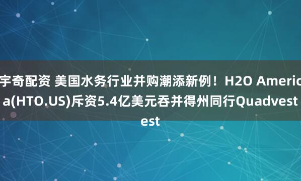 宇奇配资 美国水务行业并购潮添新例！H2O America(HTO.US)斥资5.4亿美元吞并得州同行Quadvest
