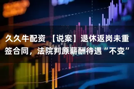 久久牛配资 【说案】退休返岗未重签合同，法院判原薪酬待遇“不变”