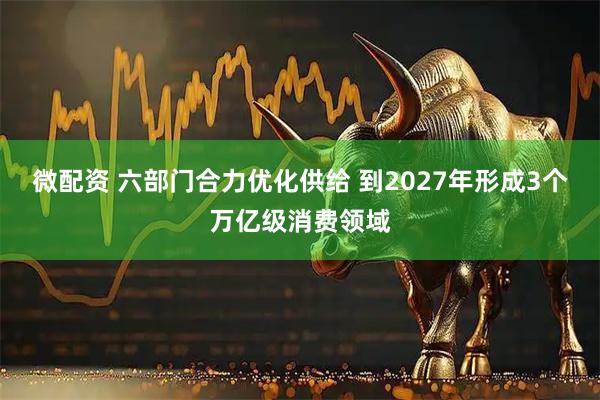 微配资 六部门合力优化供给 到2027年形成3个万亿级消费领域