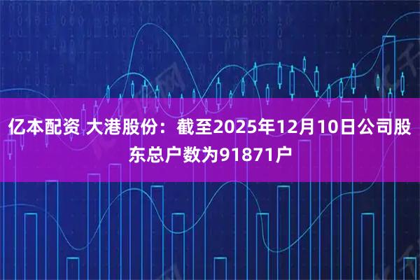 亿本配资 大港股份：截至2025年12月10日公司股东总户数为91871户
