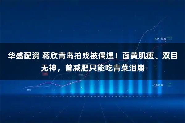 华盛配资 蒋欣青岛拍戏被偶遇！面黄肌瘦、双目无神，曾减肥只能吃青菜泪崩